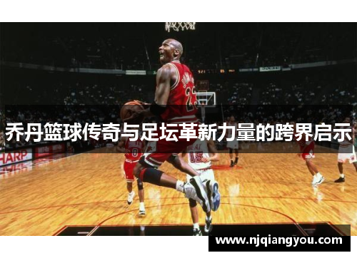 乔丹篮球传奇与足坛革新力量的跨界启示