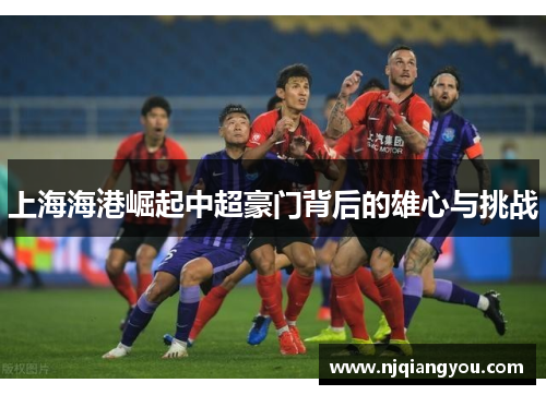 上海海港崛起中超豪门背后的雄心与挑战